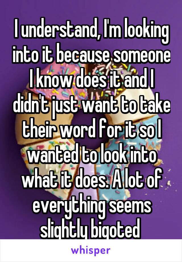 I understand, I'm looking into it because someone I know does it and I didn't just want to take their word for it so I wanted to look into what it does. A lot of everything seems slightly bigoted 