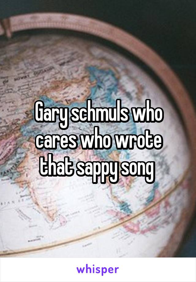 Gary schmuls who cares who wrote
that sappy song 