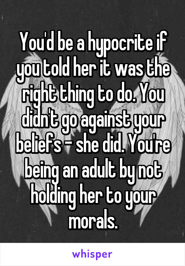 You'd be a hypocrite if you told her it was the right thing to do. You didn't go against your beliefs - she did. You're being an adult by not holding her to your morals.