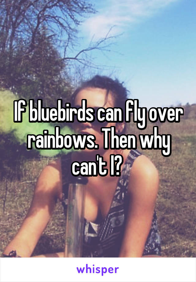 If bluebirds can fly over rainbows. Then why can't I? 