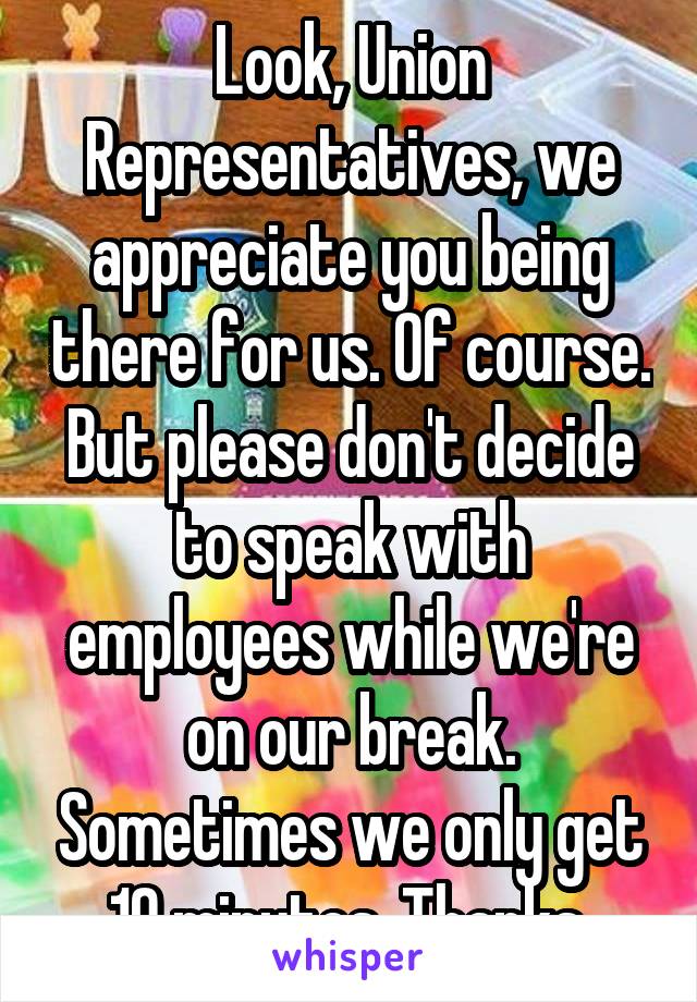 Look, Union Representatives, we appreciate you being there for us. Of course. But please don't decide to speak with employees while we're on our break. Sometimes we only get 10 minutes. Thanks.