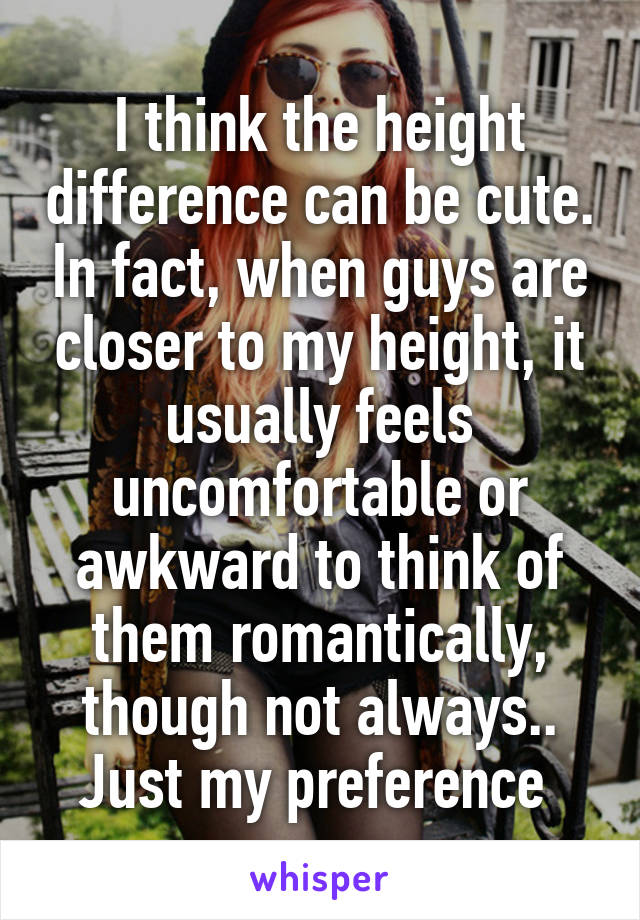 I think the height difference can be cute. In fact, when guys are closer to my height, it usually feels uncomfortable or awkward to think of them romantically, though not always.. Just my preference 