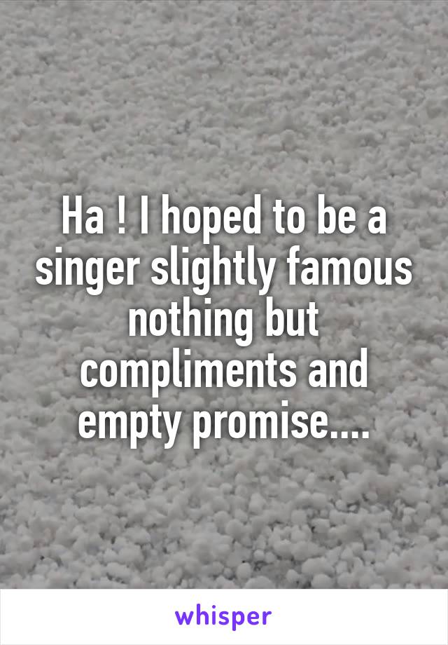 Ha ! I hoped to be a singer slightly famous nothing but compliments and empty promise....