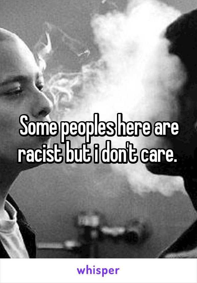 Some peoples here are racist but i don't care. 