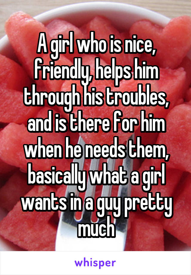 A girl who is nice, friendly, helps him through his troubles, and is there for him when he needs them, basically what a girl wants in a guy pretty much