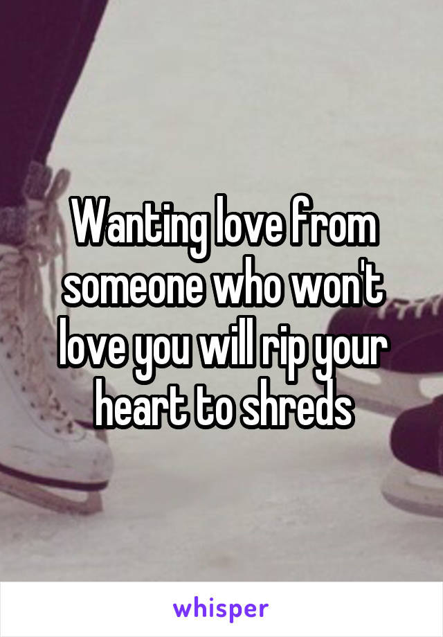 Wanting love from someone who won't love you will rip your heart to shreds