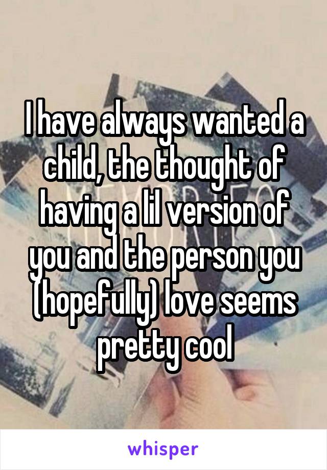 I have always wanted a child, the thought of having a lil version of you and the person you (hopefully) love seems pretty cool