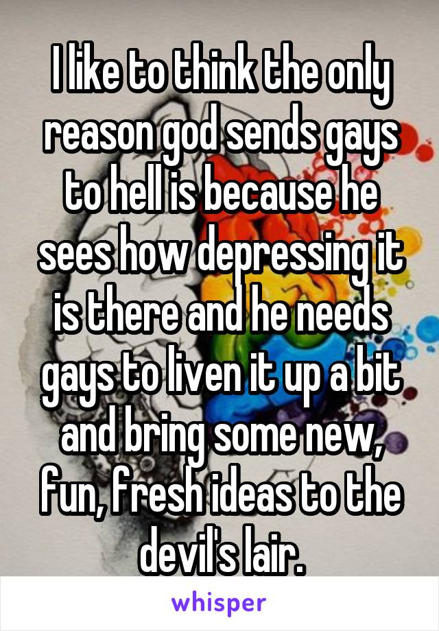 I like to think the only reason god sends gays to hell is because he sees how depressing it is there and he needs gays to liven it up a bit and bring some new, fun, fresh ideas to the devil's lair.