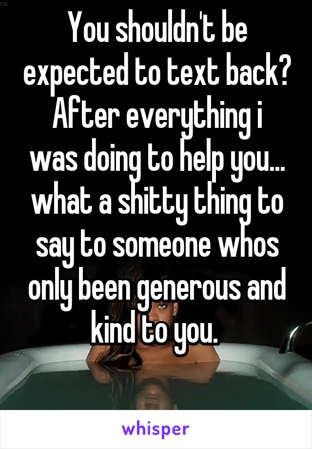 You shouldn't be expected to text back?
After everything i was doing to help you... what a shitty thing to say to someone whos only been generous and kind to you. 

