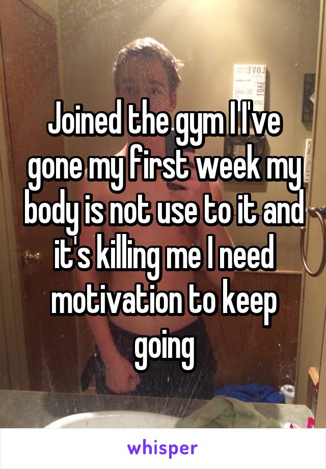 Joined the gym I I've gone my first week my body is not use to it and it's killing me I need motivation to keep going