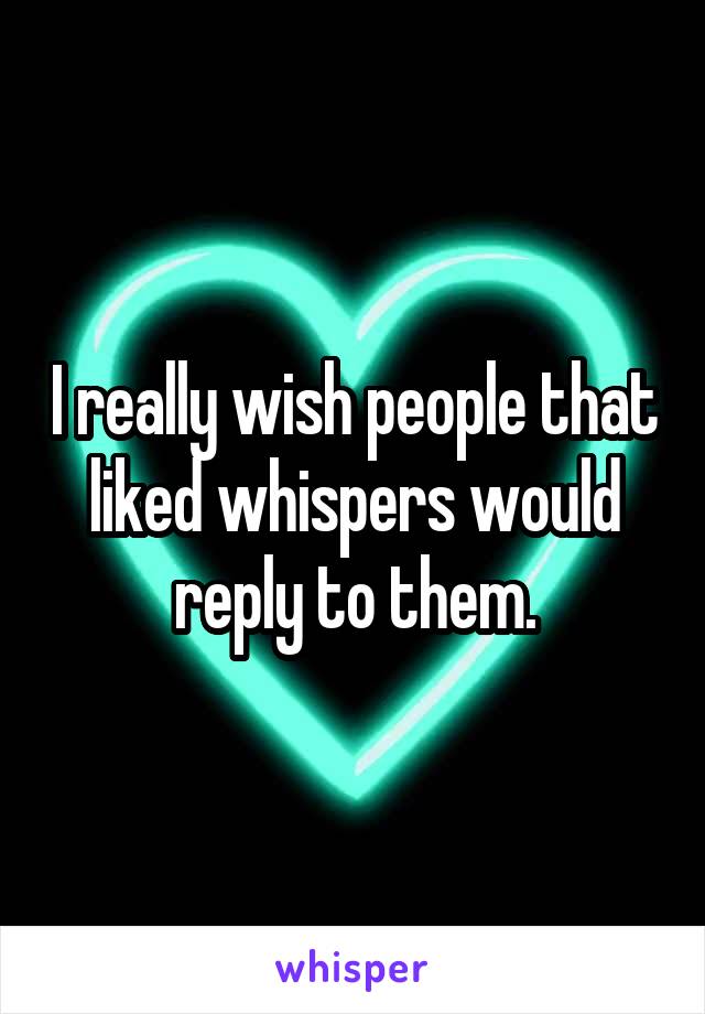 I really wish people that liked whispers would reply to them.