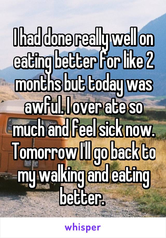 I had done really well on eating better for like 2 months but today was awful. I over ate so much and feel sick now. Tomorrow I'll go back to my walking and eating better. 