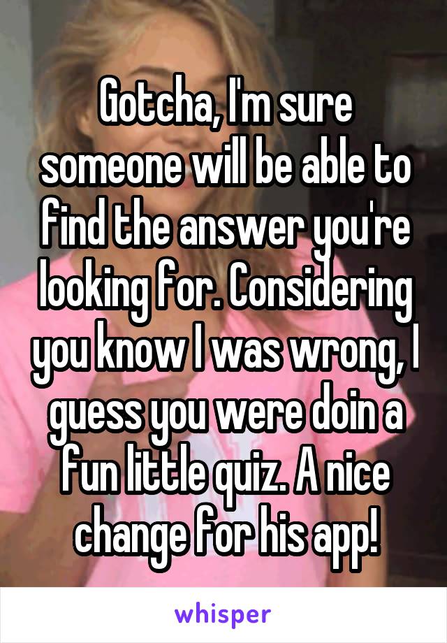 Gotcha, I'm sure someone will be able to find the answer you're looking for. Considering you know I was wrong, I guess you were doin a fun little quiz. A nice change for his app!