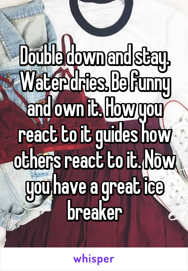 Double down and stay. Water dries. Be funny and own it. How you react to it guides how others react to it. Now you have a great ice breaker