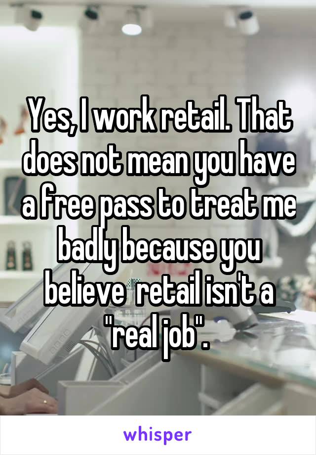 Yes, I work retail. That does not mean you have a free pass to treat me badly because you believe  retail isn't a "real job". 