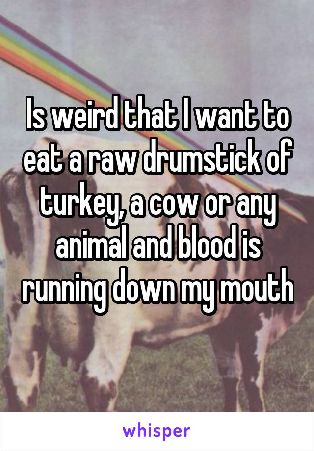 Is weird that I want to eat a raw drumstick of turkey, a cow or any animal and blood is running down my mouth 