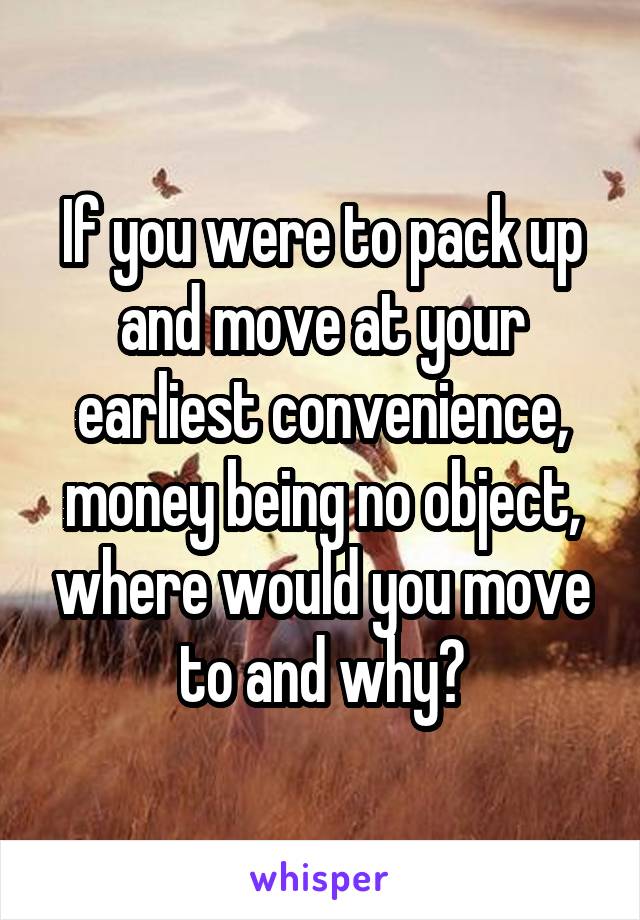 If you were to pack up and move at your earliest convenience, money being no object, where would you move to and why?