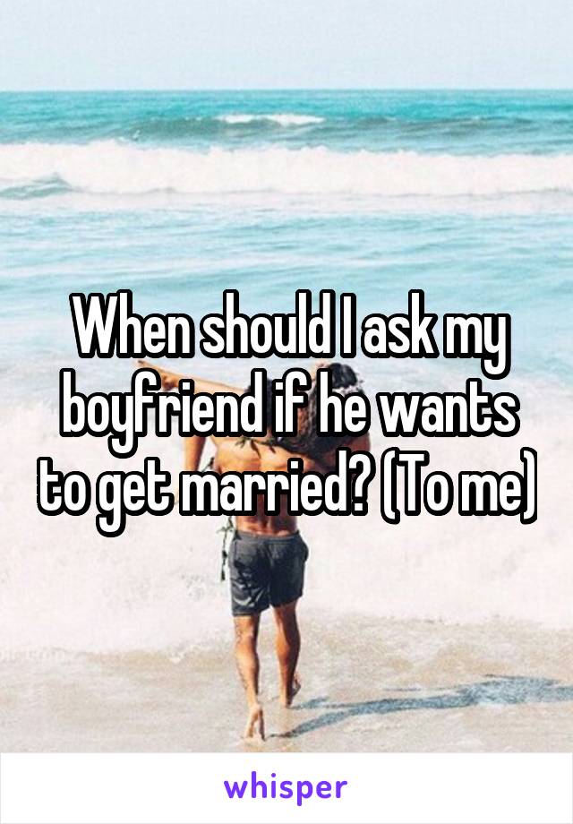 When should I ask my boyfriend if he wants to get married? (To me)