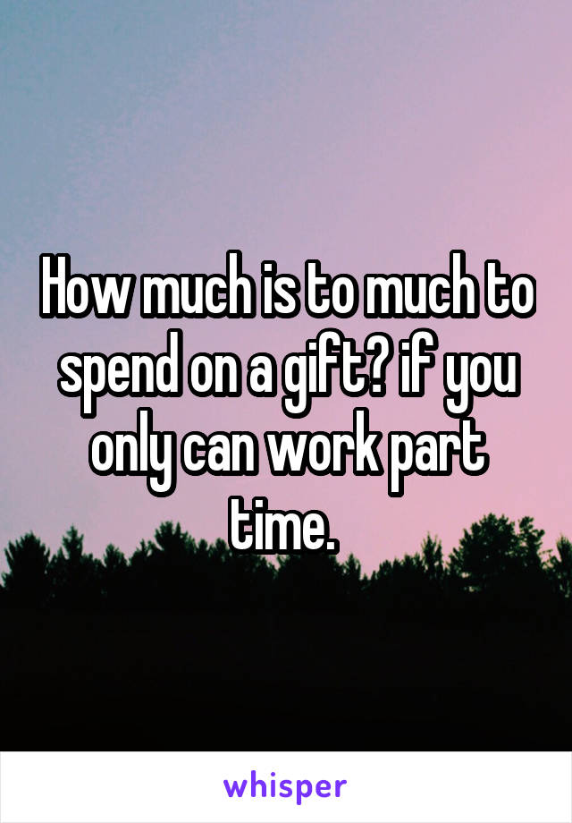 How much is to much to spend on a gift? if you only can work part time. 