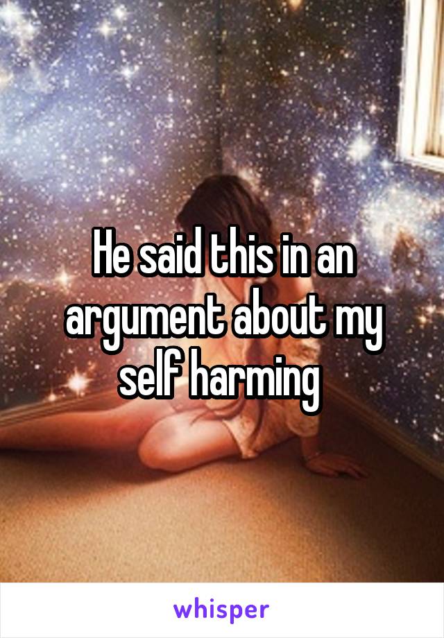 He said this in an argument about my self harming 