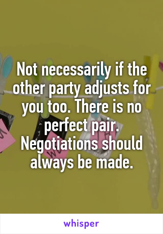 Not necessarily if the other party adjusts for you too. There is no perfect pair. Negotiations should always be made.