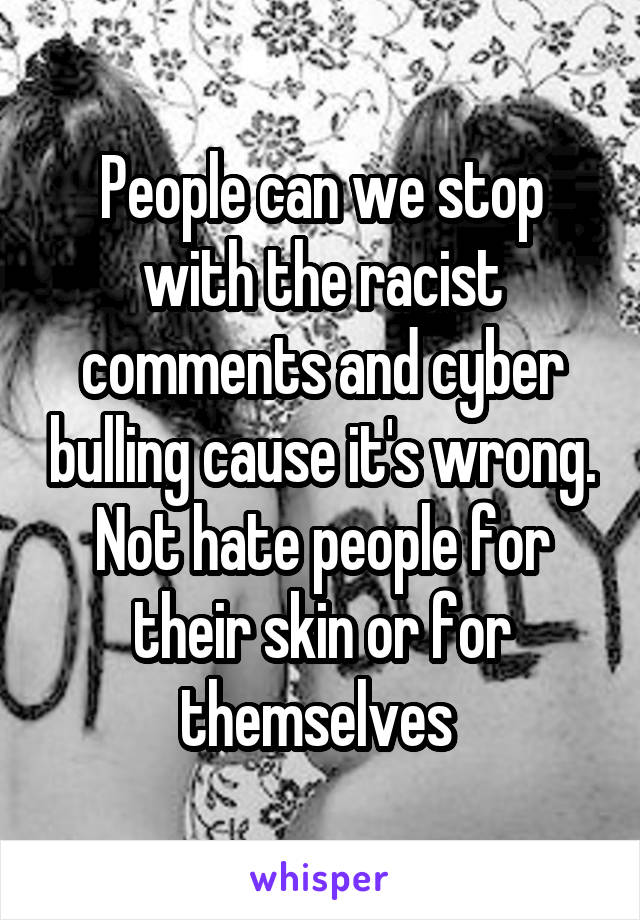 People can we stop with the racist comments and cyber bulling cause it's wrong. Not hate people for their skin or for themselves 