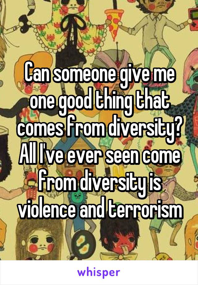 Can someone give me one good thing that comes from diversity? All I've ever seen come from diversity is violence and terrorism