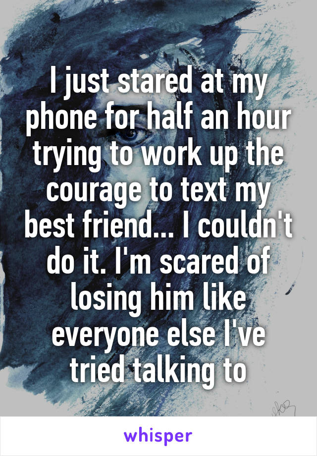 I just stared at my phone for half an hour trying to work up the courage to text my best friend... I couldn't do it. I'm scared of losing him like everyone else I've tried talking to