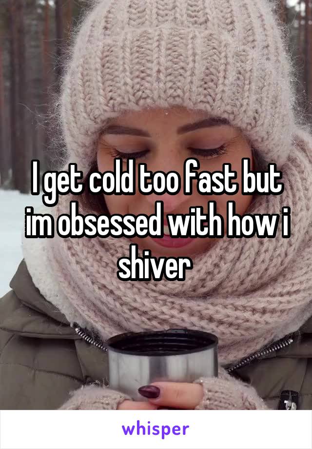 I get cold too fast but im obsessed with how i shiver 