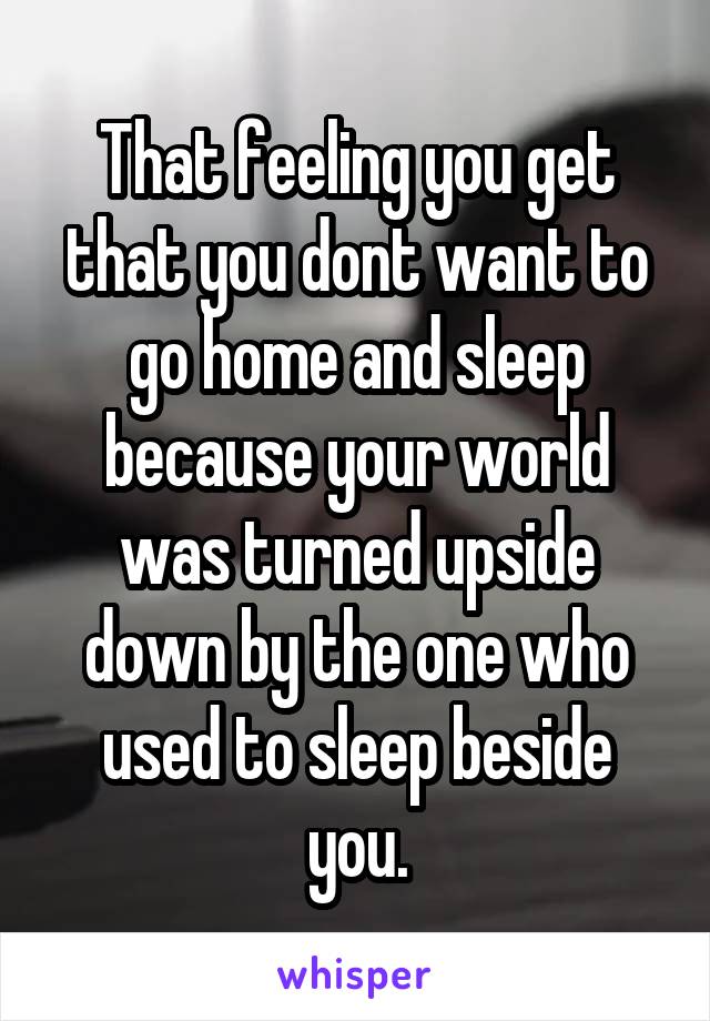 That feeling you get that you dont want to go home and sleep because your world was turned upside down by the one who used to sleep beside you.