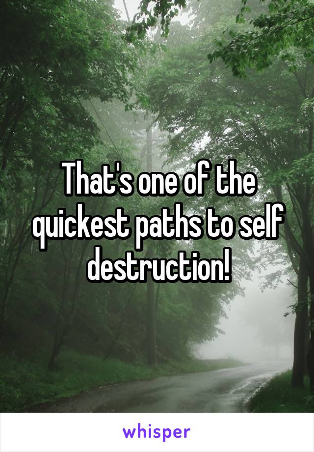 That's one of the quickest paths to self destruction!