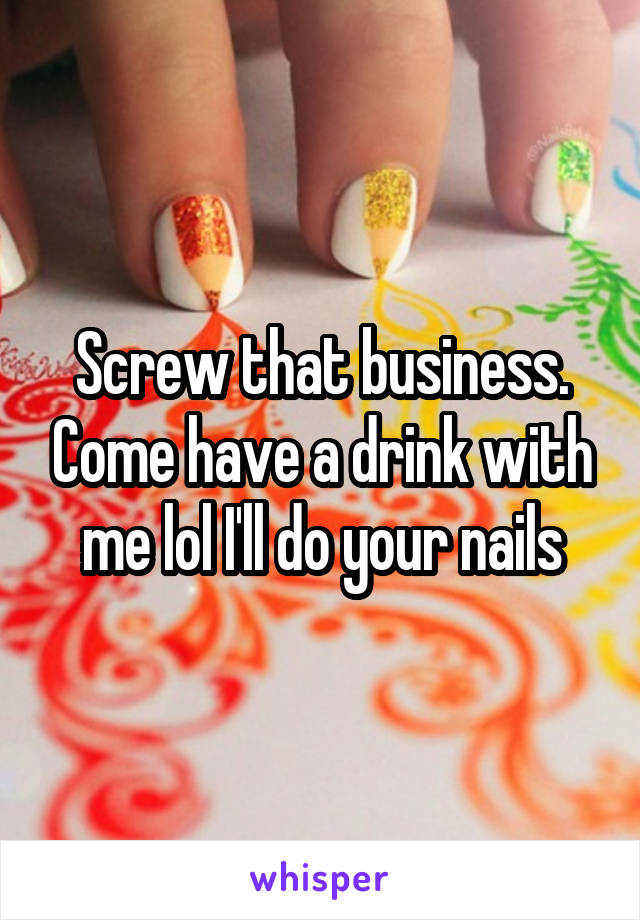 Screw that business. Come have a drink with me lol I'll do your nails