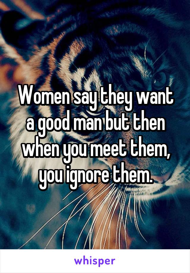 Women say they want a good man but then when you meet them, you ignore them.