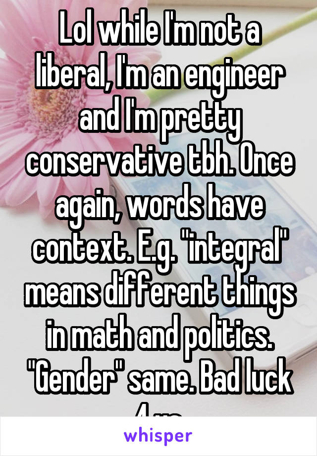 Lol while I'm not a liberal, I'm an engineer and I'm pretty conservative tbh. Once again, words have context. E.g. "integral" means different things in math and politics. "Gender" same. Bad luck 4 us.