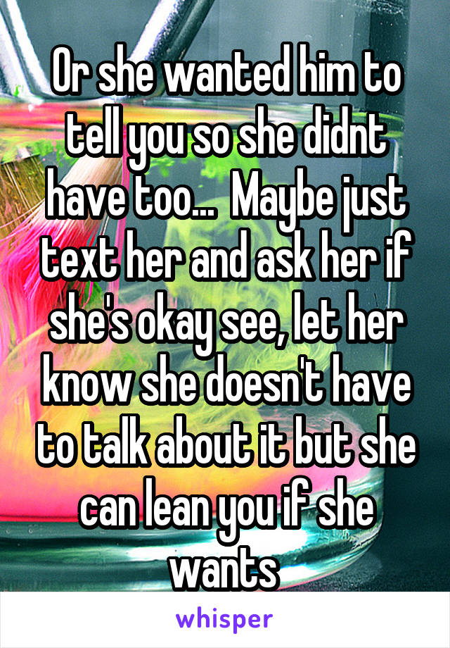 Or she wanted him to tell you so she didnt have too...  Maybe just text her and ask her if she's okay see, let her know she doesn't have to talk about it but she can lean you if she wants 