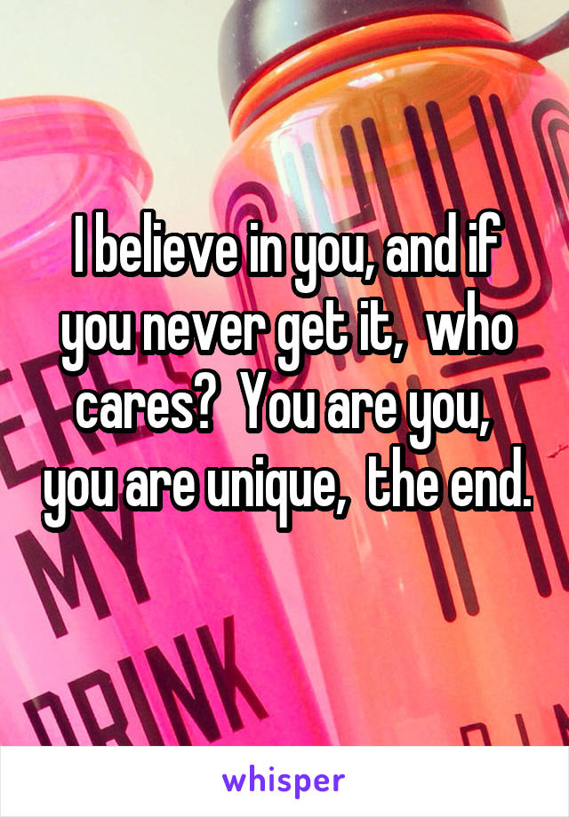 I believe in you, and if you never get it,  who cares?  You are you,  you are unique,  the end. 