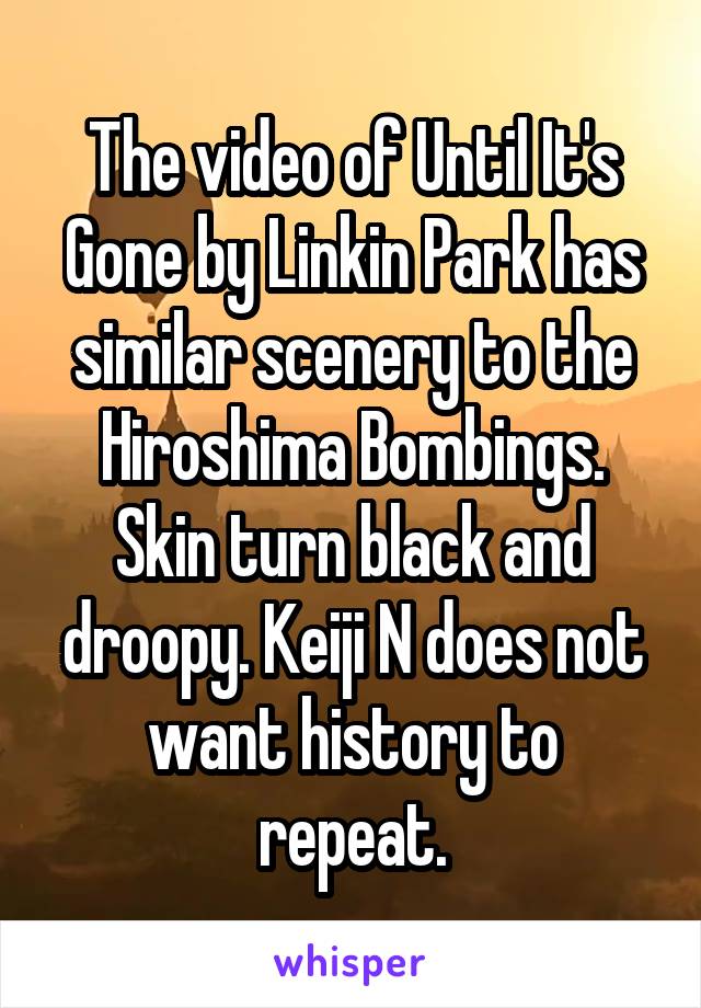 The video of Until It's Gone by Linkin Park has similar scenery to the Hiroshima Bombings. Skin turn black and droopy. Keiji N does not want history to repeat.