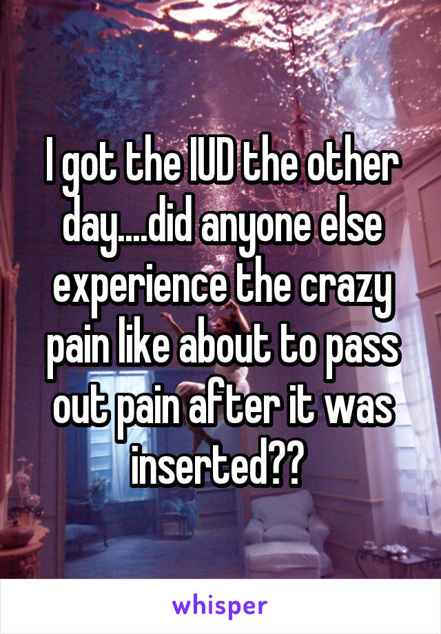 I got the IUD the other day....did anyone else experience the crazy pain like about to pass out pain after it was inserted?? 