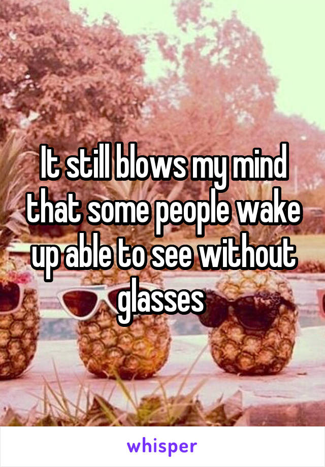 It still blows my mind that some people wake up able to see without glasses 