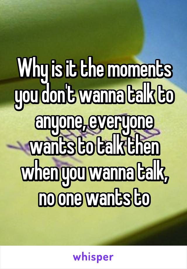 Why is it the moments you don't wanna talk to anyone, everyone wants to talk then when you wanna talk, no one wants to