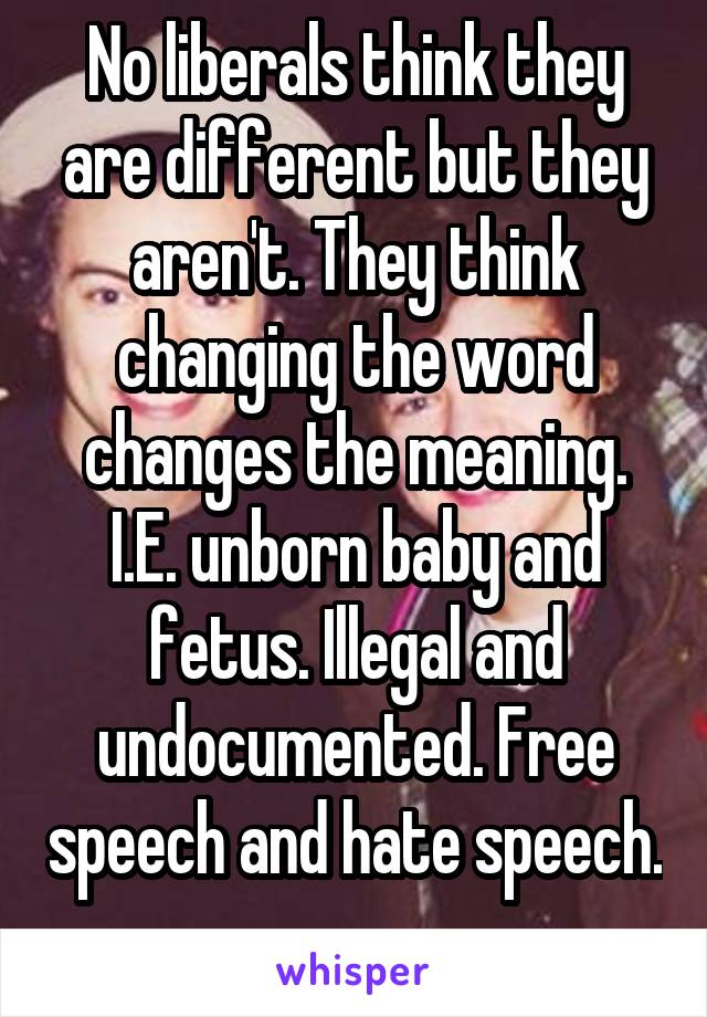 No liberals think they are different but they aren't. They think changing the word changes the meaning. I.E. unborn baby and fetus. Illegal and undocumented. Free speech and hate speech. 