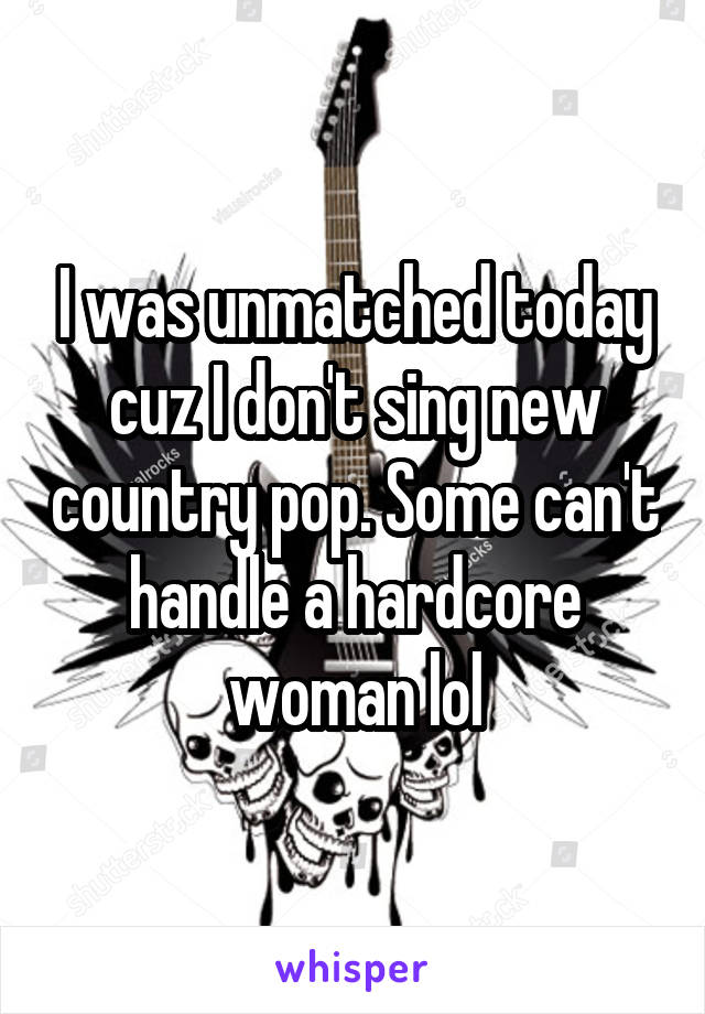 I was unmatched today cuz I don't sing new country pop. Some can't handle a hardcore woman lol