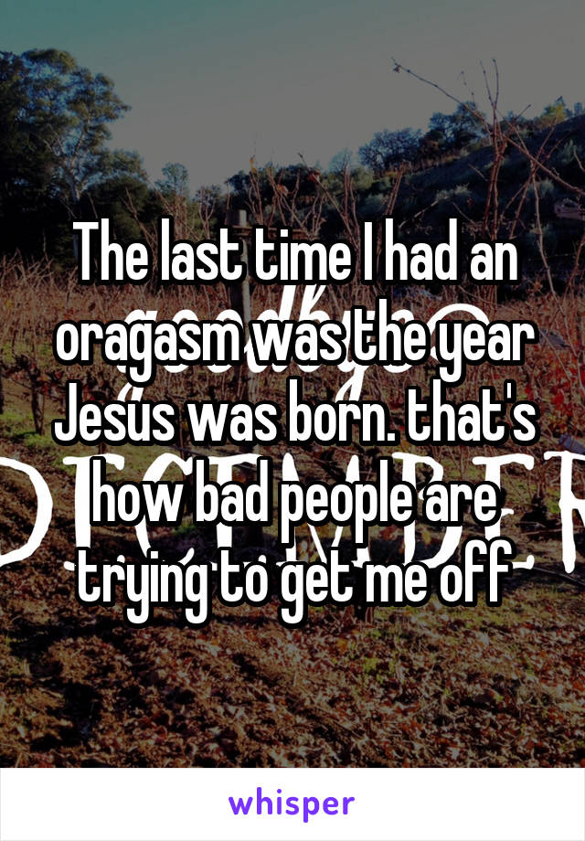 The last time I had an oragasm was the year Jesus was born. that's how bad people are trying to get me off