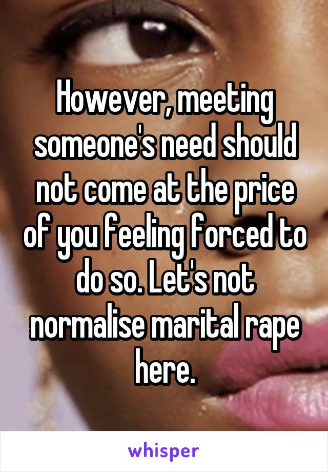 However, meeting someone's need should not come at the price of you feeling forced to do so. Let's not normalise marital rape here.