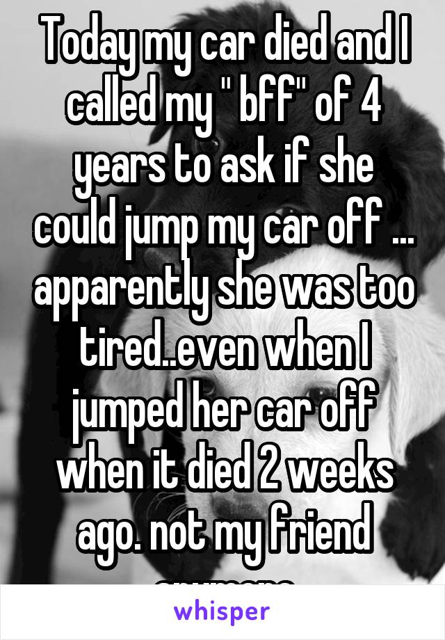 Today my car died and I called my " bff" of 4 years to ask if she could jump my car off ... apparently she was too tired..even when I jumped her car off when it died 2 weeks ago. not my friend anymore