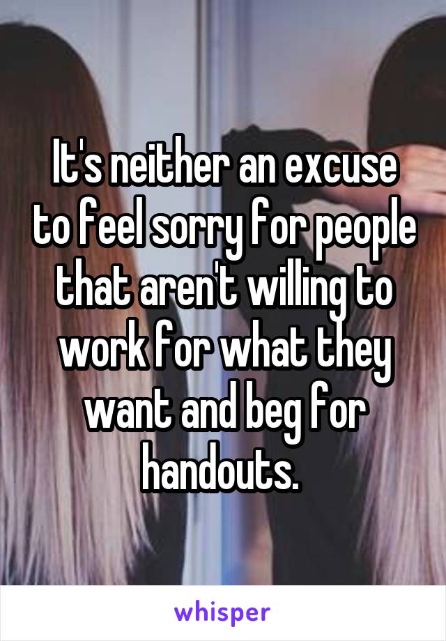 It's neither an excuse to feel sorry for people that aren't willing to work for what they want and beg for handouts. 