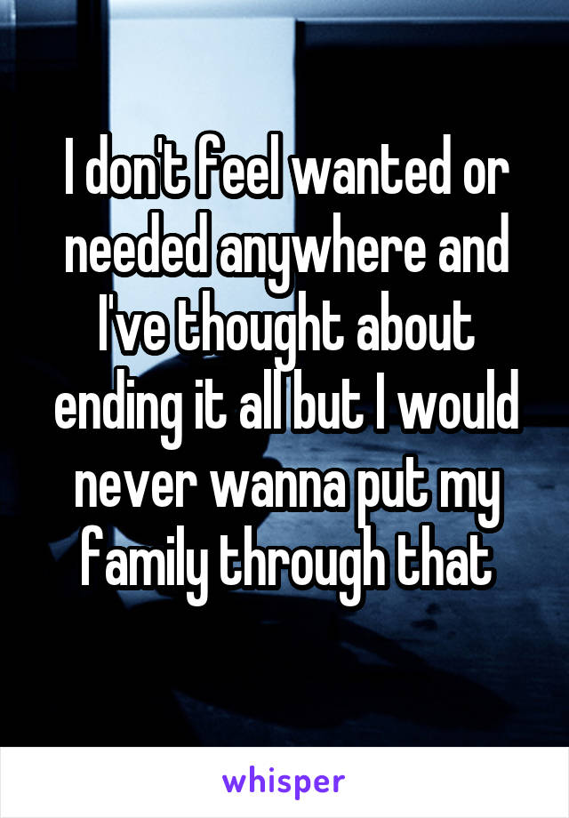 I don't feel wanted or needed anywhere and I've thought about ending it all but I would never wanna put my family through that
