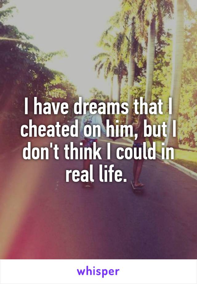 I have dreams that I cheated on him, but I don't think I could in real life. 