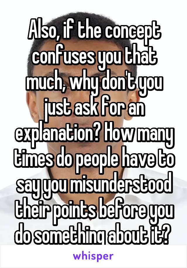 Also, if the concept confuses you that much, why don't you just ask for an explanation? How many times do people have to say you misunderstood their points before you do something about it? 