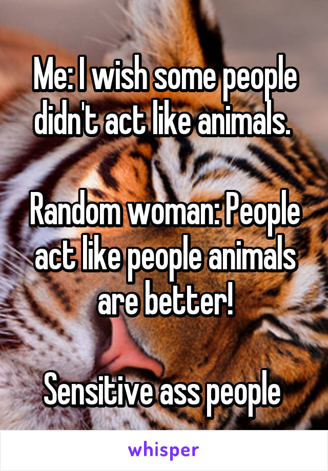 Me: I wish some people didn't act like animals. 

Random woman: People act like people animals are better!

Sensitive ass people 